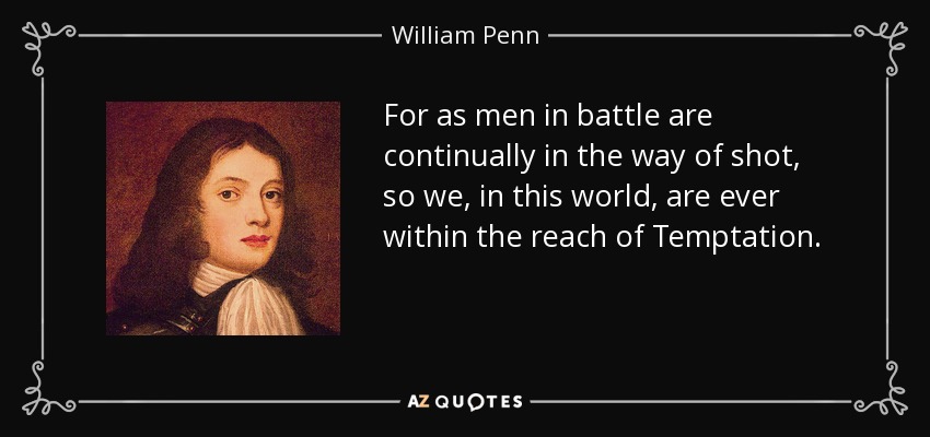 For as men in battle are continually in the way of shot, so we, in this world, are ever within the reach of Temptation. - William Penn
