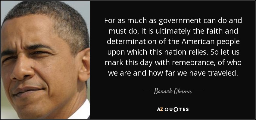 For as much as government can do and must do, it is ultimately the faith and determination of the American people upon which this nation relies. So let us mark this day with remebrance, of who we are and how far we have traveled. - Barack Obama