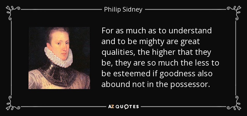 For as much as to understand and to be mighty are great qualities, the higher that they be, they are so much the less to be esteemed if goodness also abound not in the possessor. - Philip Sidney