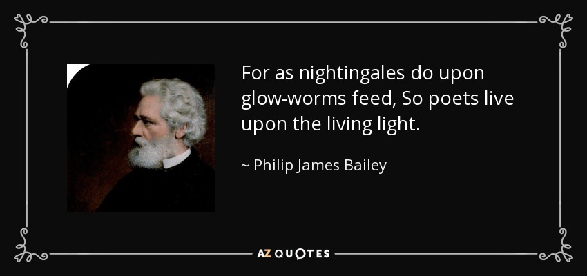 For as nightingales do upon glow-worms feed, So poets live upon the living light. - Philip James Bailey