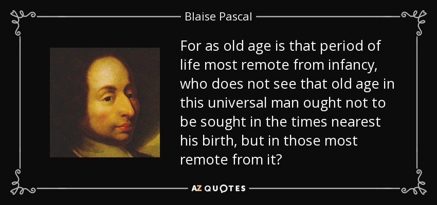 For as old age is that period of life most remote from infancy, who does not see that old age in this universal man ought not to be sought in the times nearest his birth, but in those most remote from it? - Blaise Pascal
