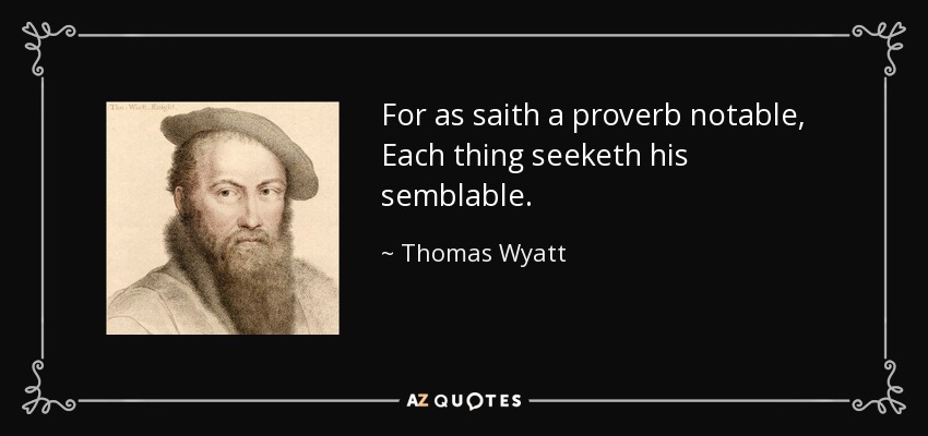 For as saith a proverb notable, Each thing seeketh his semblable. - Thomas Wyatt