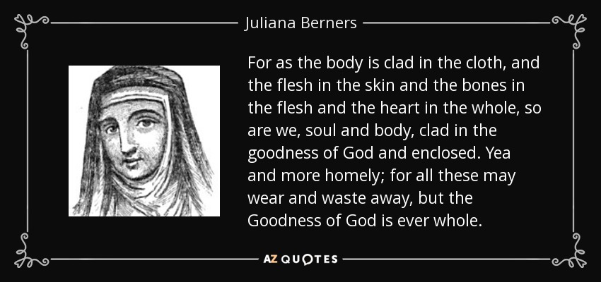 For as the body is clad in the cloth, and the flesh in the skin and the bones in the flesh and the heart in the whole, so are we, soul and body, clad in the goodness of God and enclosed. Yea and more homely; for all these may wear and waste away, but the Goodness of God is ever whole. - Juliana Berners