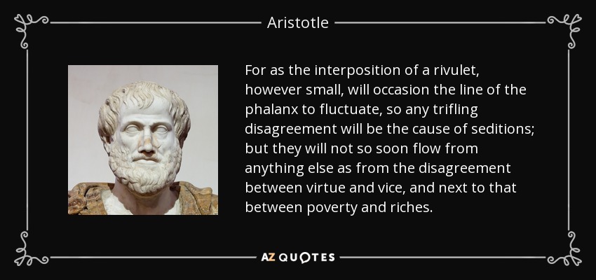 For as the interposition of a rivulet, however small, will occasion the line of the phalanx to fluctuate, so any trifling disagreement will be the cause of seditions; but they will not so soon flow from anything else as from the disagreement between virtue and vice, and next to that between poverty and riches. - Aristotle