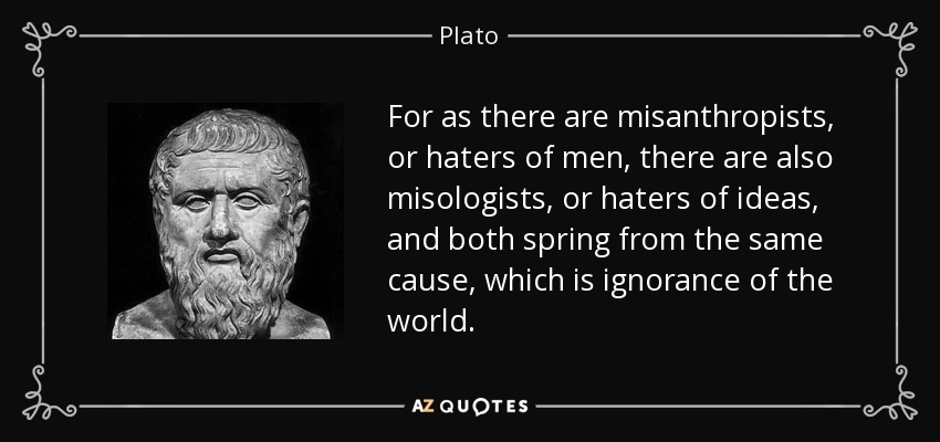 For as there are misanthropists, or haters of men, there are also misologists, or haters of ideas, and both spring from the same cause, which is ignorance of the world. - Plato