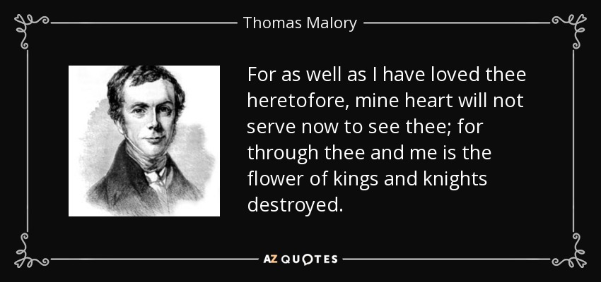 For as well as I have loved thee heretofore, mine heart will not serve now to see thee; for through thee and me is the flower of kings and knights destroyed. - Thomas Malory