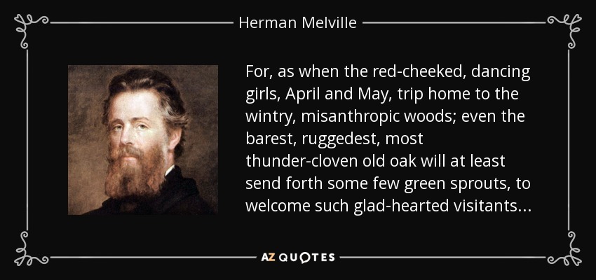 For, as when the red-cheeked, dancing girls, April and May, trip home to the wintry, misanthropic woods; even the barest, ruggedest, most thunder-cloven old oak will at least send forth some few green sprouts, to welcome such glad-hearted visitants . . . - Herman Melville