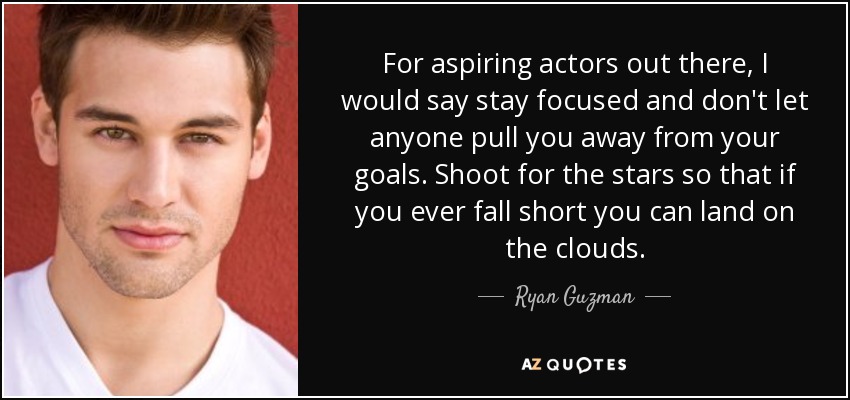 For aspiring actors out there, I would say stay focused and don't let anyone pull you away from your goals. Shoot for the stars so that if you ever fall short you can land on the clouds. - Ryan Guzman