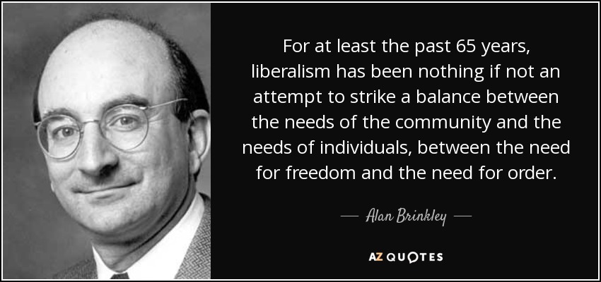 For at least the past 65 years, liberalism has been nothing if not an attempt to strike a balance between the needs of the community and the needs of individuals, between the need for freedom and the need for order. - Alan Brinkley
