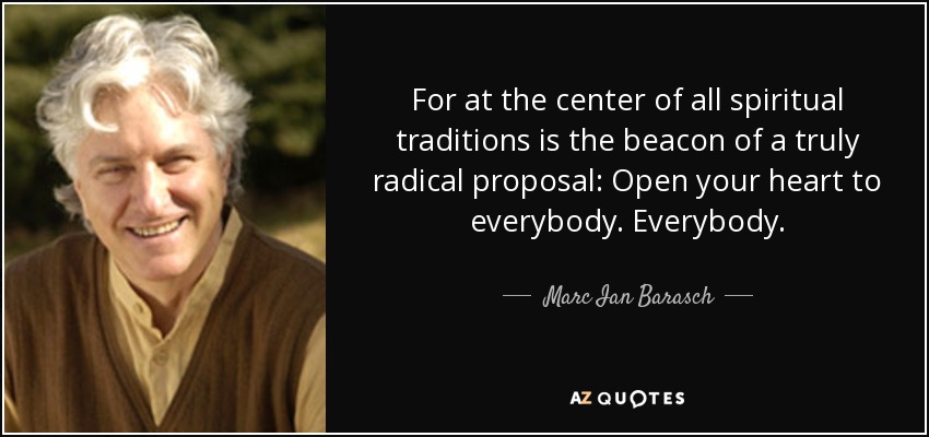 For at the center of all spiritual traditions is the beacon of a truly radical proposal: Open your heart to everybody. Everybody. - Marc Ian Barasch