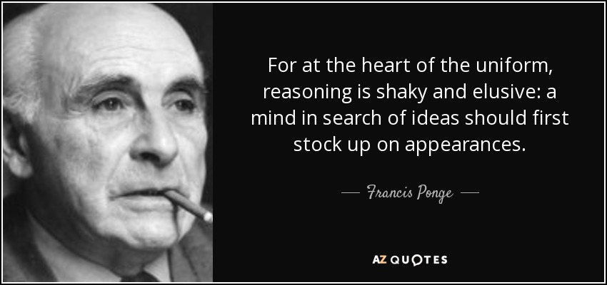 For at the heart of the uniform, reasoning is shaky and elusive: a mind in search of ideas should first stock up on appearances. - Francis Ponge