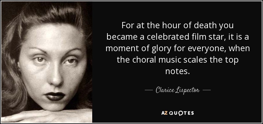 For at the hour of death you became a celebrated film star, it is a moment of glory for everyone, when the choral music scales the top notes. - Clarice Lispector