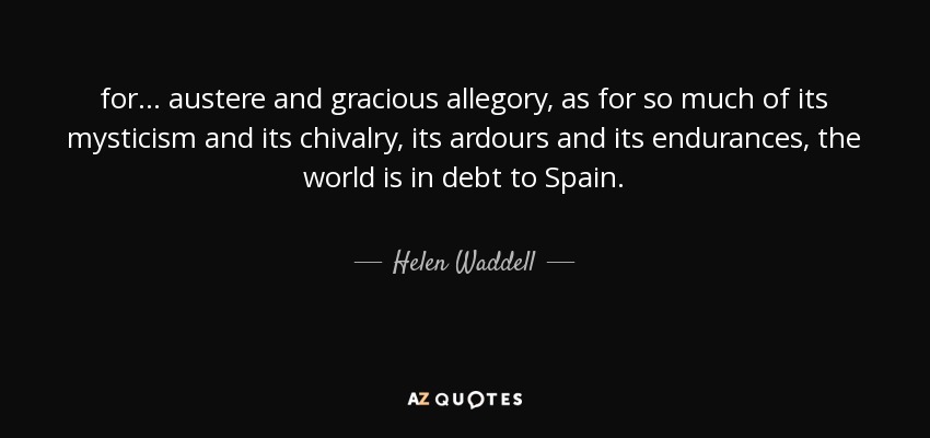 for ... austere and gracious allegory, as for so much of its mysticism and its chivalry, its ardours and its endurances, the world is in debt to Spain. - Helen Waddell