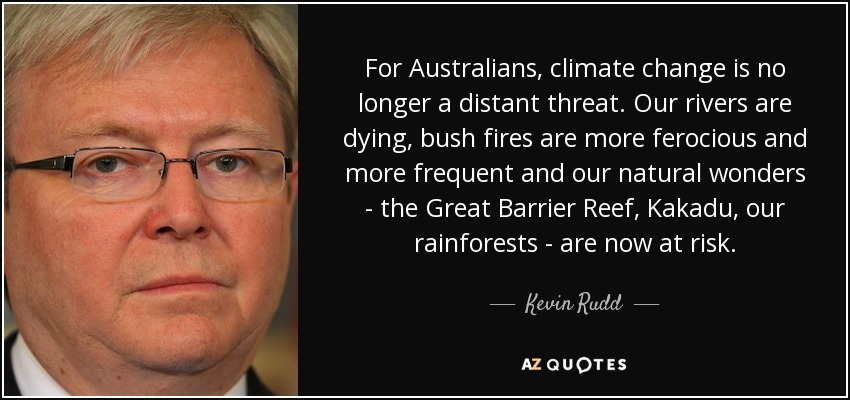 For Australians, climate change is no longer a distant threat. Our rivers are dying, bush fires are more ferocious and more frequent and our natural wonders - the Great Barrier Reef, Kakadu, our rainforests - are now at risk. - Kevin Rudd