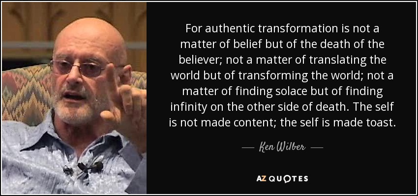 For authentic transformation is not a matter of belief but of the death of the believer; not a matter of translating the world but of transforming the world; not a matter of finding solace but of finding infinity on the other side of death. The self is not made content; the self is made toast. - Ken Wilber
