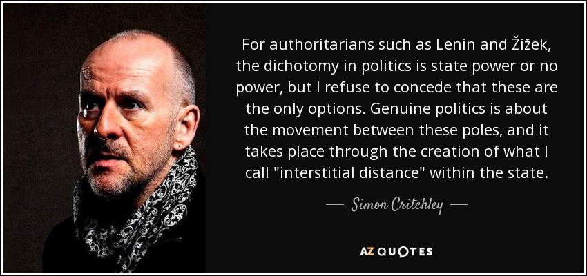 For authoritarians such as Lenin and Žižek, the dichotomy in politics is state power or no power, but I refuse to concede that these are the only options. Genuine politics is about the movement between these poles, and it takes place through the creation of what I call 