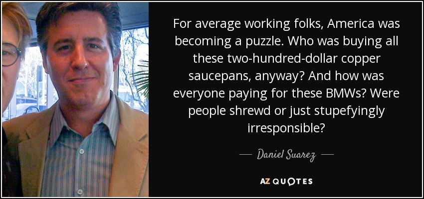 For average working folks, America was becoming a puzzle. Who was buying all these two-hundred-dollar copper saucepans, anyway? And how was everyone paying for these BMWs? Were people shrewd or just stupefyingly irresponsible? - Daniel Suarez