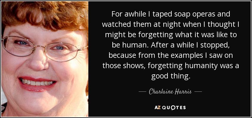 For awhile I taped soap operas and watched them at night when I thought I might be forgetting what it was like to be human. After a while I stopped, because from the examples I saw on those shows, forgetting humanity was a good thing. - Charlaine Harris