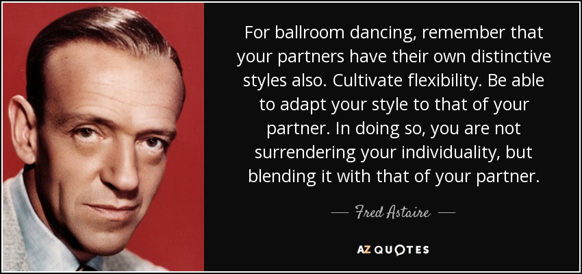 For ballroom dancing, remember that your partners have their own distinctive styles also. Cultivate flexibility. Be able to adapt your style to that of your partner. In doing so, you are not surrendering your individuality, but blending it with that of your partner. - Fred Astaire