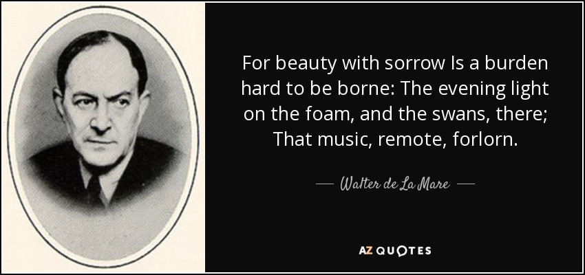 For beauty with sorrow Is a burden hard to be borne: The evening light on the foam, and the swans, there; That music, remote, forlorn. - Walter de La Mare