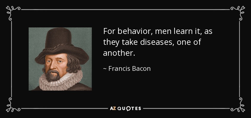 For behavior, men learn it, as they take diseases, one of another. - Francis Bacon