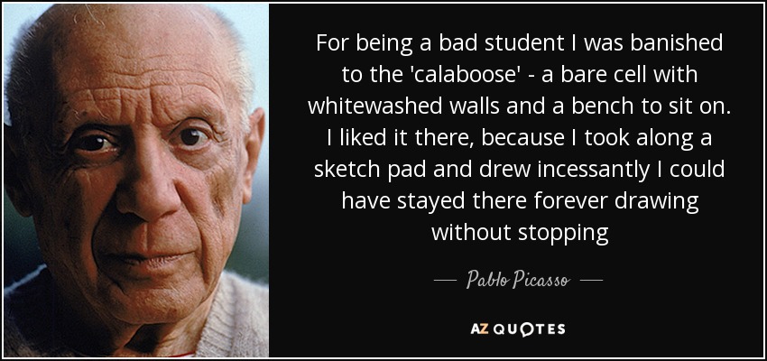 For being a bad student I was banished to the 'calaboose' - a bare cell with whitewashed walls and a bench to sit on. I liked it there, because I took along a sketch pad and drew incessantly I could have stayed there forever drawing without stopping - Pablo Picasso