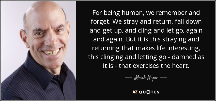 For being human, we remember and forget. We stray and return, fall down and get up, and cling and let go, again and again. But it is this straying and returning that makes life interesting, this clinging and letting go - damned as it is - that exercises the heart. - Mark Nepo