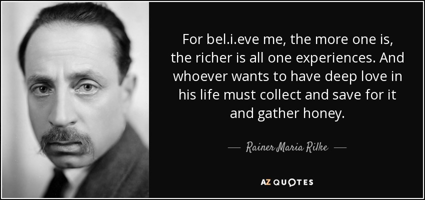For bel.i.eve me, the more one is, the richer is all one experiences. And whoever wants to have deep love in his life must collect and save for it and gather honey. - Rainer Maria Rilke