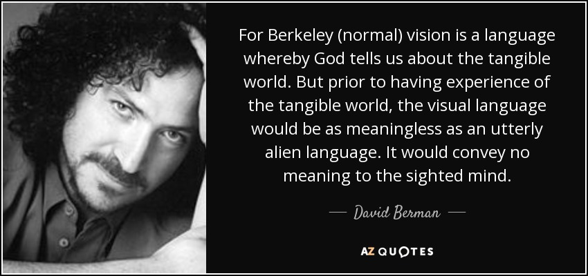 For Berkeley (normal) vision is a language whereby God tells us about the tangible world. But prior to having experience of the tangible world, the visual language would be as meaningless as an utterly alien language. It would convey no meaning to the sighted mind. - David Berman
