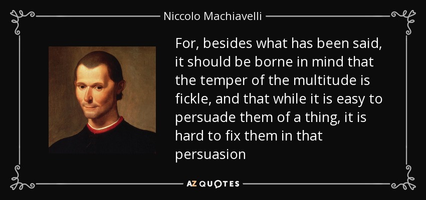 For, besides what has been said, it should be borne in mind that the temper of the multitude is fickle, and that while it is easy to persuade them of a thing, it is hard to fix them in that persuasion - Niccolo Machiavelli