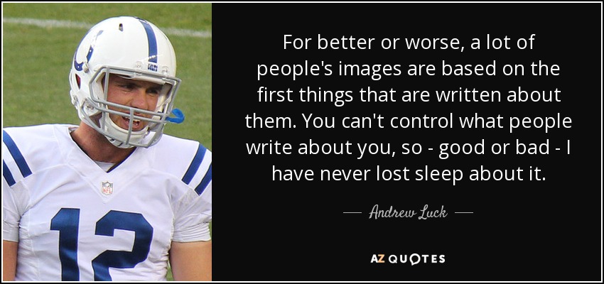 For better or worse, a lot of people's images are based on the first things that are written about them. You can't control what people write about you, so - good or bad - I have never lost sleep about it. - Andrew Luck