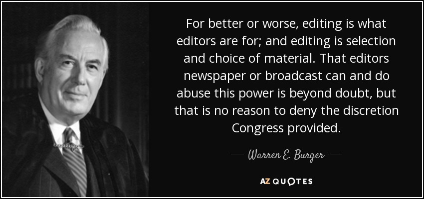 For better or worse, editing is what editors are for; and editing is selection and choice of material. That editors newspaper or broadcast can and do abuse this power is beyond doubt, but that is no reason to deny the discretion Congress provided. - Warren E. Burger
