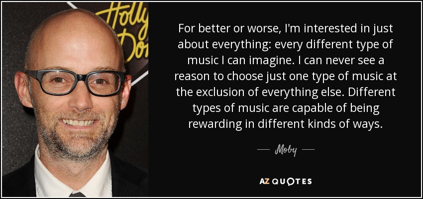 For better or worse, I'm interested in just about everything: every different type of music I can imagine. I can never see a reason to choose just one type of music at the exclusion of everything else. Different types of music are capable of being rewarding in different kinds of ways. - Moby