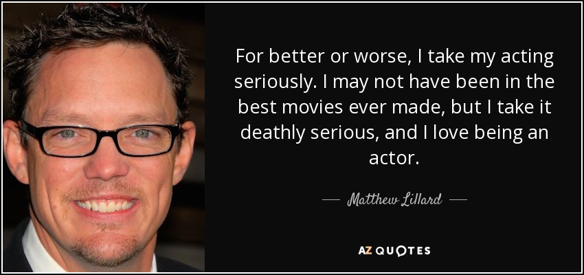 For better or worse, I take my acting seriously. I may not have been in the best movies ever made, but I take it deathly serious, and I love being an actor. - Matthew Lillard