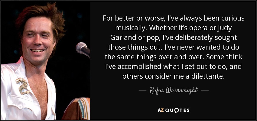 For better or worse, I've always been curious musically. Whether it's opera or Judy Garland or pop, I've deliberately sought those things out. I've never wanted to do the same things over and over. Some think I've accomplished what I set out to do, and others consider me a dilettante. - Rufus Wainwright