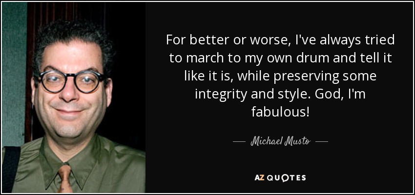 For better or worse, I've always tried to march to my own drum and tell it like it is, while preserving some integrity and style. God, I'm fabulous! - Michael Musto