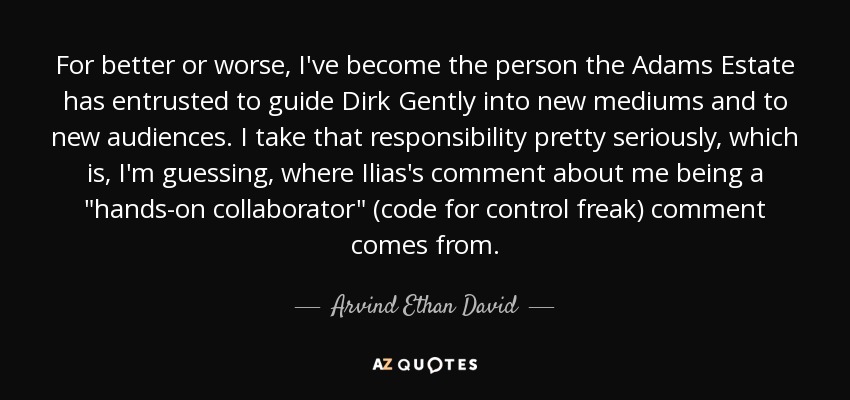 For better or worse, I've become the person the Adams Estate has entrusted to guide Dirk Gently into new mediums and to new audiences. I take that responsibility pretty seriously, which is, I'm guessing, where Ilias's comment about me being a 