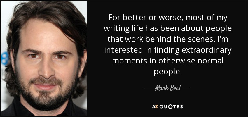 For better or worse, most of my writing life has been about people that work behind the scenes. I'm interested in finding extraordinary moments in otherwise normal people. - Mark Boal