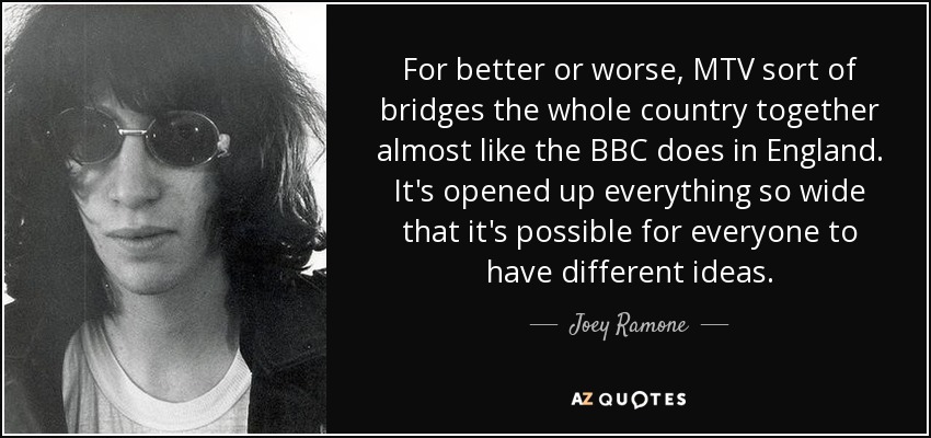 For better or worse, MTV sort of bridges the whole country together almost like the BBC does in England. It's opened up everything so wide that it's possible for everyone to have different ideas. - Joey Ramone