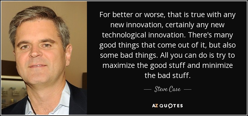 For better or worse, that is true with any new innovation, certainly any new technological innovation. There's many good things that come out of it, but also some bad things. All you can do is try to maximize the good stuff and minimize the bad stuff. - Steve Case