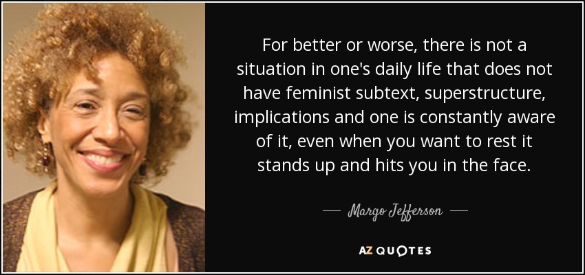For better or worse, there is not a situation in one's daily life that does not have feminist subtext, superstructure, implications and one is constantly aware of it, even when you want to rest it stands up and hits you in the face. - Margo Jefferson