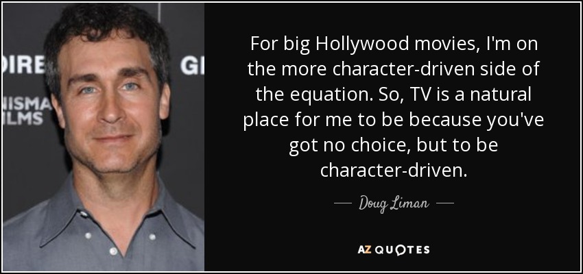 For big Hollywood movies, I'm on the more character-driven side of the equation. So, TV is a natural place for me to be because you've got no choice, but to be character-driven. - Doug Liman