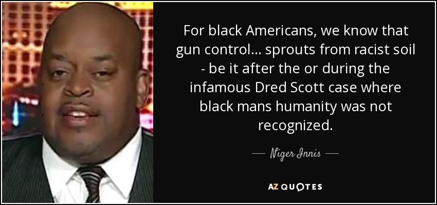For black Americans, we know that gun control... sprouts from racist soil - be it after the or during the infamous Dred Scott case where black mans humanity was not recognized. - Niger Innis