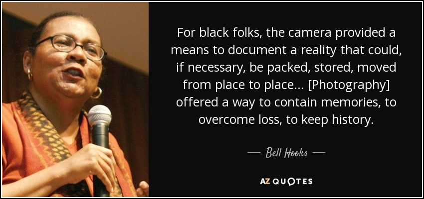 For black folks, the camera provided a means to document a reality that could, if necessary, be packed, stored, moved from place to place... [Photography] offered a way to contain memories, to overcome loss, to keep history. - Bell Hooks
