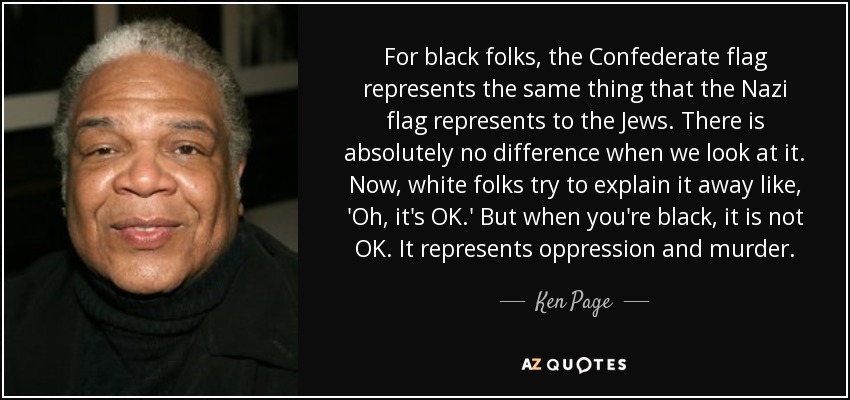 For black folks, the Confederate flag represents the same thing that the Nazi flag represents to the Jews. There is absolutely no difference when we look at it. Now, white folks try to explain it away like, 'Oh, it's OK.' But when you're black, it is not OK. It represents oppression and murder. - Ken Page