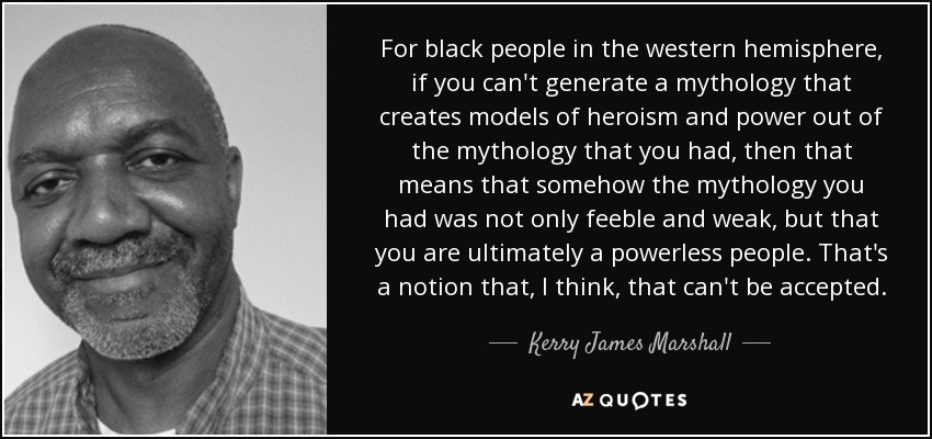 For black people in the western hemisphere, if you can't generate a mythology that creates models of heroism and power out of the mythology that you had, then that means that somehow the mythology you had was not only feeble and weak, but that you are ultimately a powerless people. That's a notion that, I think, that can't be accepted. - Kerry James Marshall