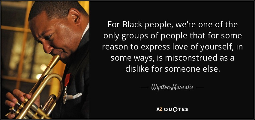 For Black people, we're one of the only groups of people that for some reason to express love of yourself, in some ways, is misconstrued as a dislike for someone else. - Wynton Marsalis