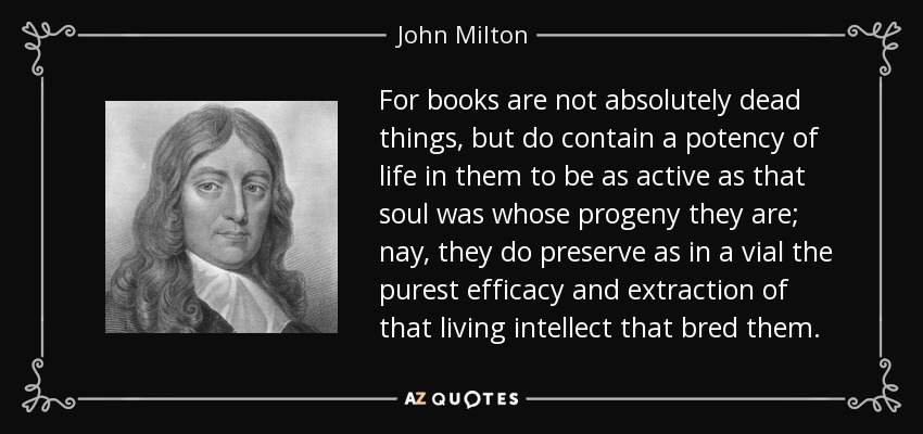 For books are not absolutely dead things, but do contain a potency of life in them to be as active as that soul was whose progeny they are; nay, they do preserve as in a vial the purest efficacy and extraction of that living intellect that bred them. - John Milton