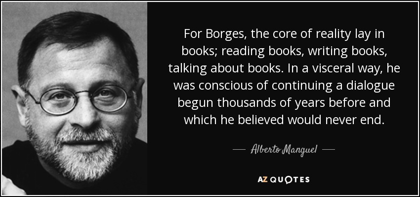 For Borges, the core of reality lay in books; reading books, writing books, talking about books. In a visceral way, he was conscious of continuing a dialogue begun thousands of years before and which he believed would never end. - Alberto Manguel