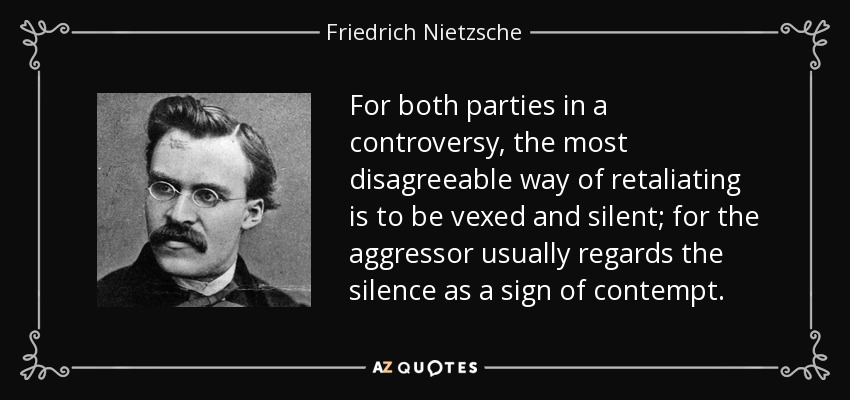 For both parties in a controversy, the most disagreeable way of retaliating is to be vexed and silent; for the aggressor usually regards the silence as a sign of contempt. - Friedrich Nietzsche